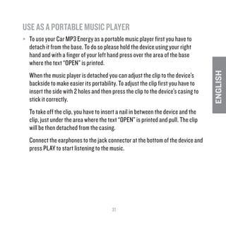 31
ENGLISH
USE AS A PORTABLE MUSIC PLAYER
≥≥ To use your Car MP3 Energy as a portable music player first you have to
detach it from the base. To do so please hold the device using your right
hand and with a finger of your left hand press over the area of the base
where the text “OPEN” is printed.
When the music player is detached you can adjust the clip to the device’s
backside to make easier its portability. To adjust the clip first you have to
insert the side with 2 holes and then press the clip to the device’s casing to
stick it correctly.
To take off the clip, you have to insert a nail in between the device and the
clip, just under the area where the text “OPEN” is printed and pull. The clip
will be then detached from the casing.
Connect the earphones to the jack connector at the bottom of the device and
press PLAY to start listening to the music.
 