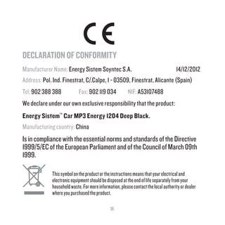 38
DECLARATION OF CONFORMITY
Manufacturer Name: Energy Sistem Soyntec S.A. 14/12/2012
Address: Pol. Ind. Finestrat, C/.Calpe, 1 - 03509, Finestrat, Alicante (Spain)
Tel: 902 388 388 Fax: 902 119 034 NIF: A53107488
We declare under our own exclusive responsibility that the product:
Energy Sistem™
Car MP3 Energy 1204 Deep Black.
Manufacturing country: China
IsincompliancewiththeessentialnormsandstandardsoftheDirective
1999/5/ECoftheEuropeanParliamentandoftheCouncilofMarch09th
1999.
Thissymbolontheproductortheinstructionsmeansthatyourelectricaland
electronicequipmentshouldbedisposedattheendoflifeseparatelyfromyour
householdwaste.Formoreinformation,pleasecontactthelocalauthorityordealer
whereyoupurchasedtheproduct.
 