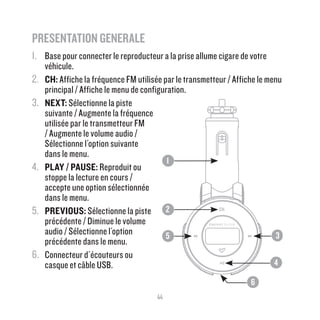 44
PRESENTATION GENERALE 	
1.	 Base pour connecter le reproducteur a la prise allume cigare de votre
véhicule.
2.	 CH: Affiche la fréquence FM utilisée par le transmetteur / Affiche le menu
principal / Affiche le menu de configuration.
3.	 NEXT: Sélectionne la piste
suivante / Augmente la fréquence
utilisée par le transmetteur FM
/ Augmente le volume audio /
Sélectionne l´option suivante 	
dans le menu.
4.	 PLAY / PAUSE: Reproduit ou
stoppe la lecture en cours /
accepte une option sélectionnée
dans le menu.
5.	 PREVIOUS: Sélectionne la piste
précédente / Diminue le volume
audio / Sélectionne l´option
précédente dans le menu.
6.	 Connecteur d´écouteurs ou 	
casque et câble USB.			
					
2
1
5
6
4
3
 