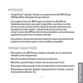 59
PORTUGUÊS
INTRODUÇÃO
≥≥ Energy Sistem™ agradece-lhe para sua compra do novo Car MP3 Energy
1204 Deep Black. Desejamos-lhe que desfrute.
Este compacto leitor Car MP3 integra um emissor de rádio FM com
freqüência selecionável, para poder compartilhar a sua música na radio
do carro (ou mini system) sem fios. Dispõe de controle remoto para uma
operação muito mais simples, e ademais pode sair da sua base para
utilizar-lo como leitor MP3 portátil. Inclui auscultadores e uma prática pinça
regulável para poder levar sua música onde quer.
Aconselhamos-lhe que leia o presente manual de usuário para desfrutar do
produto de uma maneira segura e com as melhores prestações.
CUIDADO E MANUTENÇÃO
≥≥ Não exponha o Car MP3 Energy a choques, pancadas, pó, luz solar direita,
umidade ou altas temperaturas.
≥≥ Não utilize produtos de limpeza corrosivos ou abrasivos.
≥≥ Mantenha o aparelho limpo e sem pó, com um pano suave e seco.
≥≥ Recarregue a bateria quando na tela principal mostre o ícone de bateria baixa.
≥≥ Não desmonte o aparelho. Qualquer reparação deve ser feita por o pessoal
de Energy Sistem Soyntec S.A.
 