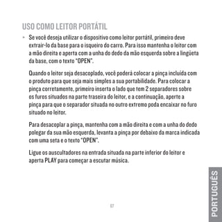 67
PORTUGUÊS
USO COMO LEITOR PORTÁTIL
≥≥ Se você deseja utilizar o dispositivo como leitor portátil, primeiro deve
extrair-lo da base para o isqueiro do carro. Para isso mantenha o leitor com
a mão direita e aperta com a unha do dedo da mão esquerda sobre a lingüeta
da base, com o texto “OPEN”.
Quando o leitor seja desacoplado, você poderá colocar a pinça incluída com
o produto para que seja mais simples a sua portabilidade. Para colocar a
pinça corretamente, primeiro inserta o lado que tem 2 separadores sobre
os furos situados na parte traseira do leitor, e a continuação, aperte a
pinça para que o separador situada no outro extremo poda encaixar no furo
situado no leitor.
Para desacoplar a pinça, mantenha com a mão direita e com a unha do dedo
polegar da sua mão esquerda, levanta a pinça por debaixo da marca indicada
com uma seta e o texto “OPEN”.
Ligue os auscultadores na entrada situada na parte inferior do leitor e
aperta PLAY para começar a escutar música.
 