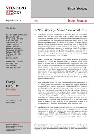 Global Strategy


Equity Research                Asia                                                                 Sector Strategy

May 22, 2012
                               O&G Weekly: Short-term weakness
S&P 2012 GDP ESTIMATES:             Crude prices weakened significantly in May. WTI, Brent and Dubai all fell
China: 7.7%-8.2%                     between 13% and 16% from their peaks in March, driven by weaker
Hong Kong: 2.5%-3.0%                 fundamentals, perceived easing of geopolitical tensions and a strengthening
India: 6.8%-7.3%                     USD. On the supply side, increased Saudi production and the lifting of Saudi
Indonesia: 6.0%-6.5%                 export bottlenecks boosted OPEC supply to 31.6 mln (+1% MoM), but high
Japan: 1.5%-2.0%                     seasonal refinery turnarounds and low direct crude burns in Saudi Arabia
Korea: 2.8%-3.3%                     lifted regional inventories. US crude inventories saw a 7.2 mln bbl build in
Malaysia: 4.4%-4.9%                  April based on EIA data, due partly to stockpiling ahead of the Seaway
Singapore: 2.0%-2.5%                 reversal but also due to strong US crude production from the Bakken
Taiwan: 2.3%-2.8%                    formation. On the demand side, demand from emerging economies such as
Thailand: 3.5%-4.0%                  China weakened, with Platts data indicating apparent demand grew just 0.3%
U.S.: 2.1%                           YoY in April, its slowest pace since June 2011.
Eurozone: 0.0%
                                    Expect a stronger 2H11. Despite the current market weakness, we retain our
2012 INDEX TARGETS:                  view that 2H11 should see stronger prices, as inventory builds should
S&P 500: 1,450                       reverse on stronger crude oil refinery throughputs, higher Saudi direct crude
S&P Euro 350: 1,170                  burns as the hot summer approaches, and the potential re-emergence of the
S&P Asia 50: 3,500                   nuclear impasse in Iran, with the next round of talks due tomorrow. Supply
                                     disruptions from the Sudan region (a major supplier of crude oil to Asian
                                     economies), as well as Syria and Yemen, will play a larger role in a potential
                                     uptick in prices as demand growth returns. Still, we see some risk to demand
                                     should the global economy continue to weaken, which will drive down
                                     demand for crude oil, especially should the main drivers (e.g. China)
                                     experience a hard landing.


Energy                              China cuts pump prices. The NDRC cut retail gasoline and diesel prices by
                                     CNY330/ton and CNY310/ton on May 9. We see the cuts as being negative for
Oil & Gas                            Sinopec (3-STARS) and to a lesser extent PetroChina (4-STARS), especially
                                     as it starts processing higher-priced March-April crudes (crude oil prices in
Overweight                           China lag international benchmark prices by 1-2 months). Sustained
                                     weakness in international crude oil prices does increase the prospect of
                                     further pricing reform (e.g. by reducing the days used in the formula from 22
                                     working days to possibly 10, to speed up price adjustments), which would be
                                     positive for the refiners, and in particular Sinopec. However, given our
                                     expectations of a stronger price environment in 2H11, we think further
Ahmad Abdul-Halim, CFA               reform is unlikely in 2012, especially as the government is likely to be
Equity Analyst
                                     focused on its 18 th Communist Party Congress in the autumn of 2012.


                                    Stay Overweight; focus on upstream. We retain our Overweight call on the
                                     sector, and view the current weakness as a buying opportunity for a stronger
                                     environment         in   2H11.     We     continue       to   favour     the    upstream-oriented
                                     PetroChina and CNOOC Ltd (5-STARS); while short-term crude price
                                     weakness may persist, lower inventories and a rebound in refinery
                                     throughput should bring average crude prices higher YoY and drive growth.




Standard & Poor’s              This report is for information purposes and should not be considered a solicitation to buy or sell any security.
                               Neither Standard & Poor’s nor any other party guarantees its accuracy or makes warranties regarding results
Equity Research Services
                               from its usage. Redistribution is prohibited without written permission. Copyright © 2012. All required
30 Cecil Street
                               disclosures and analyst certification appears on the last 3 pages of this report. Additional information is
Prudential Tower, 17th Floor
                               available on request.
Singapore, 049712
 