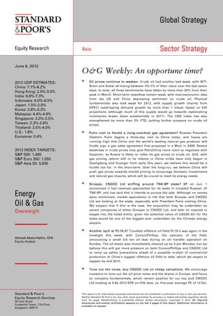 Global Strategy


Equity Research                Asia                                                                 Sector Strategy

June 6, 2012
                               O&G Weekly: An opportune time?
2012 GDP ESTIMATES:                 Oil prices continue to weaken. Crude oil had another bad week, with WTI,
China: 7.7%-8.2%                     Brent and Dubai all losing between 4%-7% of their value over the last seven
                                     days. In total, all three benchmarks have fallen by more than 20% from their
Hong Kong: 2.5%-3.0%
                                     peak in March. Short-term newsflow remain weak, with macroeconomic data
India: 6.8%-7.3%
                                     from the US and China depressing sentiment on crude oil. Physical
Indonesia: 6.0%-6.5%
                                     fundamentals also look weak for 2012, with supply growth (mainly from
Japan: 1.5%-2.0%
                                     OPEC) outstripping demand growth by more than 1 mbpd, based on EIA
Korea: 2.8%-3.3%
                                     projections (although much of this supply would go towards replenishing
Malaysia: 4.4%-4.9%
                                     inventories drawn down substantially in 2011). The USD index has also
Singapore: 2.0%-2.5%                 strengthened by more than 3% YTD, putting further pressure on crude oil
Taiwan: 2.3%-2.8%                    prices.
Thailand: 3.5%-4.0%
U.S.: 1.8%                          Putin visit to herald a (long-overdue) gas agreement? Russian President
Eurozone: 0.4%                       Vladimir Putin begins a three-day visit to China today, and hopes are
                                     running high that China and the world’s leading natural gas producer will
                                     finally sign a gas sales agreement first proposed in a MoU in 2009. Recent
2012 INDEX TARGETS:                  weakness in crude prices may give PetroChina more room to negotiate with
S&P 500: 1,400                       Gazprom, as Russia is likely to index its gas prices to crude oil. Still, with
S&P Euro 350: 1,050                  gas pricing reform still in its infancy in China (trials have only begun in
S&P Asia 50: 3,500                   Guangdong and Guangxi from early this year), we believe this would be a
                                     hurdle too far, in the short-term. Over the long-run, we believe China will
                                     push gas prices towards market pricing to encourage domestic investments
                                     and natural gas imports, which will be crucial to meet its energy needs.

                                    Sinopec, CNOOC Ltd sniffing around TNK-BP stake? BP on Jun. 1
                                     announced it had received approaches for its stake in troubled Russian JV

Energy                               TNK-BP, and has said that it intends to pursue the sale. Although no names
                                     were mentioned, market speculation is rife that both Sinopec and CNOOC

Oil & Gas                            Ltd are looking at the stake, especially with President Putin visiting China.
                                     We suspect that if this is the case, the acquisition may be undertaken by
                                     parent companies of either Sinopec or CNOOC Ltd, and later on injected in
Overweight                           stages into the listed entity, given the potential value of USD30 bln for the
                                     stake would be one of the biggest ever undertaken by the Chinese energy
                                     players.

                                    Another spill at PL19-3? Troubled offshore oil field PL19-3 was again in the
                                     limelight this week, with ConocoPhillips, the operator of the field,
Ahmad Abdul-Halim, CFA
                                     announcing a small 0.6 ton oil leak during an oil transfer operation on
Equity Analyst
                                     Sunday. The oil sheen was immediately cleaned up by 3 pm Monday, but we
                                     believe this will put more pressure on both ConocoPhillips and CNOOC Ltd
                                     to ramp up safety precautions ahead of a possible re-start of commercial
                                     production at China’s biggest offshore oil field to date, which we expect to
                                     happen by end 2012.

                                    Tune out the noise; buy CNOOC Ltd on cheap valuations. We encourage
                                     investors to tune out the oil price noise and the drama in Europe, and focus
                                     on company fundamentals, which remain positive for our top pick CNOOC
                                     Ltd (trading at 6.8x 2012 EPS on CIQ data, vs. five-year average PE of 12.5x).


Standard & Poor’s              This report is for information purposes and should not be considered a solicitation to buy or sell any security.
                               Neither Standard & Poor’s nor any other party guarantees its accuracy or makes warranties regarding results
Equity Research Services
                               from its usage. Redistribution is prohibited without written permission. Copyright © 2012. All required
30 Cecil Street
                               disclosures and analyst certification appears on the last 3 pages of this report. Additional information is
Prudential Tower, 17th Floor
                               available on request.
Singapore, 049712
 