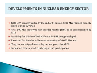 v  4780	
  MW	
  	
  capacity	
  added	
  by	
  the	
  end	
  of	
  11th	
  plan,	
  5300	
  MW	
  Planned	
  capacity	
  
       added	
  	
  during	
  12th	
  Plan	
  
v  First	
   	
  500	
  MW	
  prototype	
  Fast	
  breeder	
  reactor	
  (FBR)	
  to	
  be	
  commissioned	
  by	
  
       2012	
  
v  Feasibility	
  for	
  2	
  Units	
  of	
  500	
  MW	
  each	
  for	
  FBR	
  being	
  developed	
  
v  Success	
  of	
  fast	
  breeder	
  will	
  enhance	
  capacity	
  to	
  50,000	
  MW	
  and	
  	
  
v  JV	
  agreements	
  signed	
  to	
  develop	
  nuclear	
  power	
  by	
  NPCIL	
  
v  Nuclear	
  act	
  to	
  be	
  amended	
  to	
  bring	
  private	
  participation	
  
	
  
 