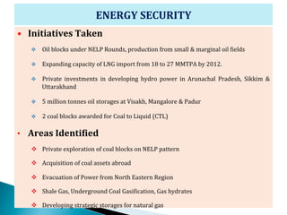 ENERGY	
  SECURITY	
  
•  Initiatives	
  Taken	
  
    v    Oil	
  blocks	
  under	
  NELP	
  Rounds,	
  production	
  from	
  small	
  &	
  marginal	
  oil	
  Zields	
  

    v    Expanding	
  capacity	
  of	
  LNG	
  import	
  from	
  18	
  to	
  27	
  MMTPA	
  by	
  2012.	
  	
  

    v    Private	
   investments	
   in	
   developing	
   hydro	
   power	
   in	
   Arunachal	
   Pradesh,	
   Sikkim	
   &	
  
          Uttarakhand	
  

    v    5	
  million	
  tonnes	
  oil	
  storages	
  at	
  Visakh,	
  Mangalore	
  &	
  Padur	
  

    v    2	
  coal	
  blocks	
  awarded	
  for	
  Coal	
  to	
  Liquid	
  (CTL)	
  

•  Areas	
  IdentiCied	
  
    v  Private	
  exploration	
  of	
  coal	
  blocks	
  on	
  NELP	
  pattern	
  

    v  Acquisition	
  of	
  coal	
  assets	
  abroad	
  	
  

    v  Evacuation	
  of	
  Power	
  from	
  North	
  Eastern	
  Region	
  

    v  Shale	
  Gas,	
  Underground	
  Coal	
  GasiZication,	
  Gas	
  hydrates	
  

    v  Developing	
  strategic	
  storages	
  for	
  natural	
  gas	
                                                        16
 