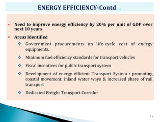 ENERGY	
  EFFICIENCY-­‐Contd…	
  

•  Need	
   to	
   improve	
   energy	
   efCiciency	
   by	
   20%	
   per	
   unit	
   of	
   GDP	
   over	
  
    next	
  10	
  years	
  
§  Areas	
  IdentiCied	
  
       v  Government	
   procurements	
   on	
   life-­‐cycle	
   cost	
   of	
   energy	
  
           equipments.	
  	
  	
  
       v  Minimum	
  fuel	
  efZiciency	
  standards	
  for	
  transport	
  vehicles	
  
       v  Fiscal	
  incentives	
  for	
  public	
  transport	
  system	
  
       v  Development	
   of	
   energy	
   efZicient	
   Transport	
   System	
   :	
   promoting	
  
           coastal	
   movement,	
   inland	
   water	
   ways	
   &	
   increased	
   share	
   of	
   rail	
  
           transport	
  
       v  Dedicated	
  Freight	
  Transport	
  Corridor	
  




                                                                                                             19
 