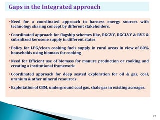 Gaps	
  in	
  the	
  Integrated	
  approach	
  

• Need	
   for	
   a	
   coordinated	
   approach	
   to	
   harness	
   energy	
   sources	
   with	
  
  technology	
  sharing	
  concept	
  by	
  different	
  stakeholders.	
  

• Coordinated	
  approach	
  for	
  Clagship	
  schemes	
  like,	
  RGGVY,	
  RGGLVY	
  &	
  RVE	
  &	
  
  subsidized	
  kerosene	
  supply	
  in	
  different	
  states	
  

• Policy	
   for	
   LPG/clean	
   cooking	
   fuels	
   supply	
   in	
   rural	
   areas	
   in	
   view	
   of	
   80%	
  
  households	
  using	
  biomass	
  for	
  cooking	
  

• Need	
   for	
   EfCicient	
   use	
   of	
   biomass	
   for	
   manure	
   production	
   or	
   cooking	
   and	
  
  creating	
  a	
  institutional	
  framework	
  

• Coordinated	
   approach	
   for	
   deep	
   seated	
   exploration	
   for	
   oil	
   &	
   gas,	
   coal,	
  
  uranium	
  &	
  other	
  mineral	
  resources	
  

• Exploitation	
  of	
  CBM,	
  underground	
  coal	
  gas,	
  shale	
  gas	
  in	
  existing	
  acreages.	
  




                                                                                                                                22
 