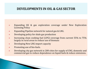 }    Expanding	
   Oil	
   &	
   gas	
   exploration	
   coverage	
   under	
   New	
   Exploration	
  
      Licensing	
  Policy	
  
}    Expanding	
  Pipeline	
  network	
  for	
  natural	
  gas	
  &	
  LNG.	
  
}    Developing	
  policy	
  for	
  shale	
  gas	
  production	
  
}    Increasing	
   clean	
   cooking	
   fuel	
   (LPG)	
   coverage	
   from	
   current	
   55%	
   to	
   75%	
  
      largely	
  in	
  rural	
  areas	
  to	
  reduce	
  use	
  of	
  biomass	
  
}    Developing	
  New	
  LNG	
  import	
  capacity	
  
}    Promoting	
  use	
  of	
  bio-­‐fuels.	
  	
  
}    Developing	
  city	
  gas	
  network	
  in	
  200	
  cities	
  for	
  supply	
  of	
  CNG,	
  domestic	
  and	
  
      commercial	
  gas	
  to	
  reduce	
  dependence	
  on	
  liquid	
  fuels	
  &	
  reduce	
  emissions.
 