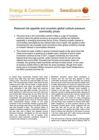 Energy & Commodities
Monthly newsletter from Swedbank’s Economic Research Department
by Jörgen Kennemar                                                                                   No. 5 • 16 May 2011




       Reduced risk appetite and uncertain global outlook pressure
                            commodity prices
       • The price drop in the commodity market in May is a sign of increased
         concerns about the global economy as economic policies are tightened,
         especially in emerging economies led by China. Growing investor interest in
         commodities stimulated by low interest rates and a higher risk appetite is also
         increasing the risk of greater price corrections when global conditions change
         or investor interest in commodities slackens.
       • The market for base metals is seeing increased supply at the same time that
         metal consumption is growing at a weaker pace, because of which metal
         inventories continue to rise in 2011. Copper inventories are now at the
         highest level since last summer, while inventory levels for zinc are at the
         highest level since 2004. Provided that Chinese consumption does not
         increase, the growing metal inventories will lead to lower prices. In the case
         of precious metals there is still room for price increases, though from lower
         levels due to increased inflation concerns and the major fiscal imbalances in
         the EMU countries and the US.


In recent days commodity markets have seen                        Renewed concerns about fiscal conditions in
prices drop after they had risen substantially for                Greece and the risk that they spread to other
nearly a year. The price of crude has fallen by more              vulnerable economies within the EMU are pushing
than 10% since the end of April, when Brent oil was               the euro lower at the same time that the dollar rises.
trading at over USD 125 per barrel, a larger decline              A dollar appreciation of nearly 5% against the euro
in absolute terms than when the global financial                  since the end of April means that commodity prices
crisis intensified in fall 2008. Base and precious                have fallen in USD. Despite fiscal austerity in
metal prices have also fallen broadly. The price of               Greece in the last year, it has proven too little to
silver declined in USD terms by over 25% since the                slow the country’s rapidly growing debt, because of
end of April after having risen by over 50% from the              which additional rescue loans may be needed from
start of the year, a rate of increase that was not                the IMF/EU, which provided a 110 billion euro
sustainable. The rapid reversal in global commodity               bailout last year. The need for more emergency
markets is probably driven more by financial flows                loans has arisen at a time when the EMU countries
than fundamental factors, similar to the price                    are becoming more resistant to finance their debt-
correction in the commodity markets in spring 2010,               laden neighbours. A more cautious stance by the
when the sovereign debt crisis in the EMU countries               European Central Bank, which suggests that the
was first brought to light. The growing inflow of                 next rate hike will be put off until July, is also
volatile investment capital to commodity markets in               weakening the euro against the dollar, which at the
the last year and a higher risk appetite among                    time of writing had returned to the level of around
financial investors, stimulated by the low interest               1.43 from early April 2011 after having previously
rates, are increasing the risk of greater price                   traded around USD 1.48 per euro.
corrections when economic conditions change or
investors lose interest in commodities.                           The US economy is facing a rapidly growing budget
                                                                  deficit and a national debt that is nearing 100% of



                 Economic Research Department. Swedbank AB. SE-105 34 Stockholm. Phone +46-8-5859 1000.
                                      E-mail: ek.sekr@swedbank.se www.swedbank.se
                            Legally responsible publisher: Cecilia Hermansson. +46-8-5859 7720.
                           Magnus Alvesson. +46-8-5859 3341. Jörgen Kennemar. +46-8-5859 7730.
 