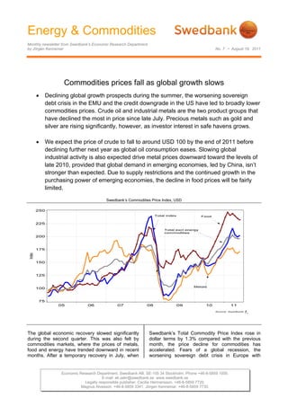 Energy & Commodities
Monthly newsletter from Swedbank’s Economic Research Department
by Jörgen Kennemar                                                                              No. 7 • August 19, 2011




                   Commodities prices fall as global growth slows
        Declining global growth prospects during the summer, the worsening sovereign
         debt crisis in the EMU and the credit downgrade in the US have led to broadly lower
         commodities prices. Crude oil and industrial metals are the two product groups that
         have declined the most in price since late July. Precious metals such as gold and
         silver are rising significantly, however, as investor interest in safe havens grows.

        We expect the price of crude to fall to around USD 100 by the end of 2011 before
         declining further next year as global oil consumption eases. Slowing global
         industrial activity is also expected drive metal prices downward toward the levels of
         late 2010, provided that global demand in emerging economies, led by China, isn’t
         stronger than expected. Due to supply restrictions and the continued growth in the
         purchasing power of emerging economies, the decline in food prices will be fairly
         limited.

                                         Swedbank’s Commodities Price Index, USD

 




                                                                                                               r,



The global economic recovery slowed significantly                 Swedbank’s Total Commodity Price Index rose in
during the second quarter. This was also felt by                  dollar terms by 1.3% compared with the previous
commodities markets, where the prices of metals,                  month, the price decline for commodities has
food and energy have trended downward in recent                   accelerated. Fears of a global recession, the
months. After a temporary recovery in July, when                  worsening sovereign debt crisis in Europe with


                 Economic Research Department. Swedbank AB. SE-105 34 Stockholm. Phone +46-8-5859 1000.
                                      E-mail: ek.sekr@swedbank.se www.swedbank.se
                            Legally responsible publisher: Cecilia Hermansson. +46-8-5859 7720.
                           Magnus Alvesson. +46-8-5859 3341. Jörgen Kennemar. +46-8-5859 7730.
 