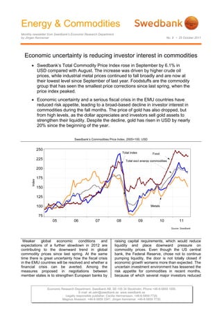 Energy & Commodities
Monthly newsletter from Swedbank’s Economic Research Department
by Jörgen Kennemar                                                                               No. 8 • 25 October 2011




  Economic uncertainty is reducing investor interest in commodities
        Swedbank’s Total Commodity Price Index rose in September by 6.1% in
         USD compared with August. The increase was driven by higher crude oil
         prices, while industrial metal prices continued to fall broadly and are now at
         their lowest level since September of last year. Foodstuffs are the commodity
         group that has seen the smallest price corrections since last spring, when the
         price index peaked.
        Economic uncertainty and a serious fiscal crisis in the EMU countries have
         reduced risk appetite, leading to a broad-based decline in investor interest in
         commodities during the fall months. The price of gold has also dropped, but
         from high levels, as the dollar appreciates and investors sell gold assets to
         strengthen their liquidity. Despite the decline, gold has risen in USD by nearly
         20% since the beginning of the year.

                                    Swedbank’s Commodities Price Index, 2005=100, USD


       




 Weaker     global   economic      conditions   and               raising capital requirements, which would reduce
expectations of a further slowdown in 2012 are                    liquidity and place downward pressure on
contributing to the downward trend in global                      commodity prices. Even though the US central
commodity prices since last spring. At the same                   bank, the Federal Reserve, chose not to continue
time there is great uncertainty how the fiscal crisis             pumping liquidity, the door is not totally closed if
in the EMU countries will be resolved and whether a               economic growth worsens more than expected. The
financial crisis can be averted. Among the                        uncertain investment environment has lessened the
measures proposed in negotiations between                         risk appetite for commodities in recent months,
member states is to strengthen European banks by                  because of which several major investors reduced


                 Economic Research Department. Swedbank AB. SE-105 34 Stockholm. Phone +46-8-5859 1000.
                                      E-mail: ek.sekr@swedbank.se www.swedbank.se
                            Legally responsible publisher: Cecilia Hermansson. +46-8-5859 7720.
                           Magnus Alvesson. +46-8-5859 3341. Jörgen Kennemar. +46-8-5859 7730.
 