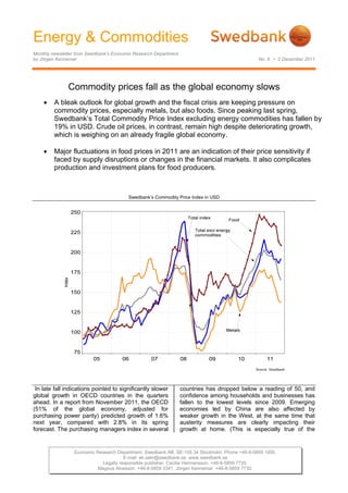 Energy & Commodities
Monthly newsletter from Swedbank’s Economic Research Department
by Jörgen Kennemar                                                                              No. 9 • 2 December 2011




                 Commodity prices fall as the global economy slows
        A bleak outlook for global growth and the fiscal crisis are keeping pressure on
         commodity prices, especially metals, but also foods. Since peaking last spring,
         Swedbank’s Total Commodity Price Index excluding energy commodities has fallen by
         19% in USD. Crude oil prices, in contrast, remain high despite deteriorating growth,
         which is weighing on an already fragile global economy.

        Major fluctuations in food prices in 2011 are an indication of their price sensitivity if
         faced by supply disruptions or changes in the financial markets. It also complicates
         production and investment plans for food producers.



                                         Swedbank’s Commodity Price Index in USD

              




 In late fall indications pointed to significantly slower         countries has dropped below a reading of 50, and
global growth in OECD countries in the quarters                   confidence among households and businesses has
ahead. In a report from November 2011, the OECD                   fallen to the lowest levels since 2009. Emerging
(51% of the global economy, adjusted for                          economies led by China are also affected by
purchasing power parity) predicted growth of 1.6%                 weaker growth in the West, at the same time that
next year, compared with 2.8% in its spring                       austerity measures are clearly impacting their
forecast. The purchasing managers index in several                growth at home. (This is especially true of the


                  Economic Research Department. Swedbank AB. SE-105 34 Stockholm. Phone +46-8-5859 1000.
                                       E-mail: ek.sekr@swedbank.se www.swedbank.se
                             Legally responsible publisher: Cecilia Hermansson. +46-8-5859 7720.
                            Magnus Alvesson. +46-8-5859 3341. Jörgen Kennemar. +46-8-5859 7730.
 