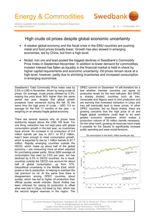 Energy & Commodities
Monthly newsletter from Swedbank’s Economic Research Department
by Jörgen Kennemar                                                                                  No. 10 • 14 December 2011




         High crude oil prices despite global economic uncertainty
        A weaker global economy and the fiscal crisis in the EMU countries are pushing
         metal and food prices broadly lower. Growth has also slowed in emerging
         economies, led by China, but from a high level.

        Nickel, iron ore and lead posted the biggest declines in Swedbank’s Commodity
         Price Index in September-November. In addition to lower demand for commodities,
         investor interest has fallen as liquidity in the financial market is held in check by
         higher capital requirements and economic uncertainty. Oil prices remain stuck at a
         high level, however, partly due to shrinking inventories and increased consumption
         in emerging economies.

Swedbank’s Total Commodity Price Index rose by                    OPEC summit on December 14 will therefore be a
2.5% in USD in November, driven by rising crude oil               test whether member countries can agree on
prices. On average, crude prices climbed by 5.3%,                 production levels for the next half-year. But OPEC
making the price level 36% higher than the same                   is sharply divided: countries such as Iran,
period last year, despite that global growth                      Venezuela and Algeria want to limit production and
prospects have worsened during the fall. At the                   are warning that increased extraction in Libya and
same time the high price of crude – USD 113 on                    Iraq will eventually lead to lower prices. In other
average for the first 11 months of the year – is                  OPEC countries, led by Saudi Arabia, there are
weighing on an already fragile global economy.                    growing concerns that the high price of oil and
                                                                  fragile global conditions could lead to an even
                                                                  greater economic slowdown, which makes a
There are several reasons why oil prices have                     production volume of 30 million barrels necessary.
stubbornly stayed above the USD 100 level. For                    On the other hand, growing oil revenues have made
one thing, extraction has not kept pace with global
                                                                  it possible for the Saudis to significantly increase
consumption growth in the last year, so inventories               public spending and ease social tensions.
have shrunk. An increase in oil production of 0.4
million barrels per day in 2011, to 87.2 million,                      Oil consumption in the world, million barrels per day
hasn’t been enough to meet consumption growth,
which is expected to rise by 1 million barrels to 87.7             
million. Rapidly emerging countries outside the
OECD, which make up about half of the global
economy – are consuming more oil when adjusted
for purchasing power parity. Since 2000 average oil
consumption has risen by 3.6% per year, but has
declined by 0.3% in OECD countries. As a result,
countries outside the OECD now account for about
half of global consumption, up from 37%.
Geopolitical uncertainty in the Middle East, which
poses a risk to production, is helping to maintain the
risk premium on oil. At the same time there is
disagreement among OPEC countries about
quotas, which has led to higher oil production than
official quotas would indicate. Saudi Arabia has
been criticised for raising its production to offset
what was lost in Libya, not least by Iran, which has
the second largest reserves in the region. The


                 Economic Research Department. Swedbank AB. SE-105 34 Stockholm. Phone +46-8-5859 1000.
                                      E-mail: ek.sekr@swedbank.se www.swedbank.se
                            Legally responsible publisher: Cecilia Hermansson. +46-8-5859 7720.
                           Magnus Alvesson. +46-8-5859 3341. Jörgen Kennemar. +46-8-5859 7730.
 