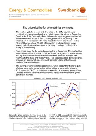 Energy & Commodities
Monthly newsletter from Swedbank’s Economic Research Department
by Jörgen Kennemar                                                                               No. 1 • 19 January 2012




                     The price decline for commodities continues
        The weaker global economy and debt crisis in the EMU countries are
         contributing to a continued decline in global commodity prices. In December
         Swedbank’s Total Commodity Price Index excluding energy commodities fell
         to the lowest level in over a year. Growing geopolitical uncertainty in the
         Middle East in connection with Iran’s threats to disrupt oil deliveries in the
         Strait of Hormuz, where 20-30% of the world’s crude is shipped, drove
         already high oil prices even higher in January, creating a burden for the
         shaky global economy.
        Food prices noted for the largest price decline in December. This marked the
         fourth consecutive month that prices fell, driven by higher food production but
         also by reduced investor interest in commodities. Instead, investors are
         returning to the dollar and treasury bills. This has also placed downward price
         pressure on gold, which was previously considered one of the financial
         market’s few safe harbours.
        The staying power of emerging economies, which account for the large part
         of global commodity consumption, will be critical to commodity prices in
         2012, when the OECD countries are in recession. A greater slowdown if the
         Chinese economy than we anticipate would have a marked effect on global
         commodity markets.
                                       Swedbank’s Total Commodity Price Index, USD

 




Commodity prices continue to trend lower in the                   by 1.4% in USD compared with the previous month.
wake of the weaker global economy. In December                    Crude oil fell for the first time since October by a
2011 Swedbank’s Total Commodity Price Index fell                  monthly average of 1.3%, perhaps partly because


                 Economic Research Department. Swedbank AB. SE-105 34 Stockholm. Phone +46-8-5859 1000.
                                      E-mail: ek.sekr@swedbank.se www.swedbank.se
                            Legally responsible publisher: Cecilia Hermansson. +46-8-5859 7720.
                           Magnus Alvesson. +46-8-5859 3341. Jörgen Kennemar. +46-8-5859 7730.
 