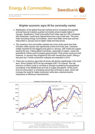 Energy & Commodities
            Monthly newsletter from Swedbank’s Economic Research Department                                                        2
            by Jörgen Kennemar                                                                                     No 2 • 2012 02 09




                                Brighter economic signs lift the commodity market
                          Stabilization of the global financial markets and an increased risk appetite
                          among financial investors pushed commodity prices broadly higher in
                          January. Swedbank’s Total Commodity Price Index rose by 2.5% compared
                          with December, reaching its highest level since July of last year. The price
                          index excluding energy commodities, which have fallen since last summer,
                          rebounded in January due to higher metal and food prices.
                          The upswing in the commodity markets has come at the same time that
                          Chinese metal imports rose significantly at the end of last year. Industrial
                          metals reported for the biggest price gains in January, with nickel and copper
                          leading the way. Falling global inventories, especially of copper, create the
                          potential for further price increases going forward. Pulp prices continue to fall,
                          however. In January they dropped for the sixth consecutive month, hitting a
                          two-year low. Further production cutbacks are expected in 2012.
                          There are no obvious signs that oil prices will decline significantly in the short
                          term. Since October 2010 oil has averaged USD 110 a barrel. The risk
                          premium on Brent crude is not likely to change considering the geopolitical
                          uncertainty in the Middle East and risk of supply disruptions. At the same
                          time oil consumption in emerging economies continues to grow, which will
                          increase the need for higher production while also underscoring the
                          importance of efficiency improvements.


                          Energiråvaror             Swedbank’s Total Commodity Price Index, USD

                          250
                                                                                   Total index           Food

 Råvaruprisindex totalt
                   225                                                               Total excl energy
                                                                                     commodities


                          200


sive energiråvaror
                          175
                  Index




                          150


                          125


                          100                                                                       Metals




                           75
                                  05           06            07               08             09Metaller 10             11
                                                                                                                 Source: Swedbank




                                  Economic Research Department. Swedbank. SE-105 34 Stockholm. Phone 46-8-5859 1000.
                                                     E-mail: ek.sekr@swedbank.se www.swedbank.se
                                            Legally responsible publisher: Cecilia Hermansson. 46-8-5859 7720.
                                           Magnus Alvesson. 46-8-5859 334. Jörgen Kennemar. 46-8-5859 7730.
 