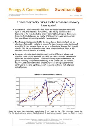 Energy & Commodities
Monthly newsletter from Swedbank’s Economic Research Department
by Jörgen Kennemar                                                                                 No. 5 • 11 May 2012




              Lower commodity prices as the economic recovery
                               loses speed
        Swedbank’s Total Commodity Price Index fell broadly between March and
         April. In total, the index lost 3.3% in USD after having risen since the
         beginning of the year. Excluding energy commodities, the price decline was
         limited to 1.3%, but prices are nearly 18% lower than a year earlier, which
         has meant lower commodity costs for manufacturers.

        Non-ferrous metals accounted for the biggest price decline in April, led by
         aluminum, followed by nickel and copper. To date, however, price declines of
         around 20% from last year have not led to higher global demand for industrial
         metals. With the exception of copper, metal inventories have risen, which
         indicates that the demand is slowing.

        Increased oil production both within and outside OPEC and a lower risk
         premium on crude since nuclear talks with Iran were restarted have led to a
         significant decline in oil prices. This is also having a positive effect on the
         global economy. Geopolitical uncertainty in the Middle East still remains,
         however, at the same time that oil consumption in emerging economies
         continues to rise at a rapid rate, which suggests continued high oil prices
         going forward.


                                          Swedbank’s Total Commodity Price Index, USD




During the spring there have been several signs                   not least in the EMU countries, where the
that the global economic recovery has lost speed,                 purchasing managers index has fallen in recent


                 Economic Research Department. Swedbank AB. SE-105 34 Stockholm. Phone +46-8-5859 1000.
                                      E-mail: ek.sekr@swedbank.se www.swedbank.se
                            Legally responsible publisher: Cecilia Hermansson. +46-8-5859 7720.
                           Magnus Alvesson. +46-8-5859 3341. Jörgen Kennemar. +46-8-5859 7730.
 
