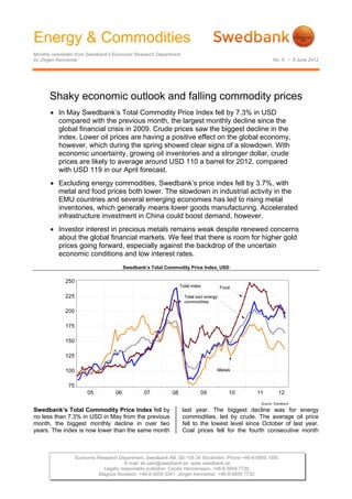 Energy & Commodities
Monthly newsletter from Swedbank’s Economic Research Department
by Jörgen Kennemar                                                                                  No. 6 • 8 June 2012




      Shaky economic outlook and falling commodity prices
        In May Swedbank’s Total Commodity Price Index fell by 7.3% in USD
         compared with the previous month, the largest monthly decline since the
         global financial crisis in 2009. Crude prices saw the biggest decline in the
         index. Lower oil prices are having a positive effect on the global economy,
         however, which during the spring showed clear signs of a slowdown. With
         economic uncertainty, growing oil inventories and a stronger dollar, crude
         prices are likely to average around USD 110 a barrel for 2012, compared
         with USD 119 in our April forecast.
        Excluding energy commodities, Swedbank’s price index fell by 3.7%, with
         metal and food prices both lower. The slowdown in industrial activity in the
         EMU countries and several emerging economies has led to rising metal
         inventories, which generally means lower goods manufacturing. Accelerated
         infrastructure investment in China could boost demand, however.
        Investor interest in precious metals remains weak despite renewed concerns
         about the global financial markets. We feel that there is room for higher gold
         prices going forward, especially against the backdrop of the uncertain
         economic conditions and low interest rates.
                                      Swedbank’s Total Commodity Price Index, USD




Swedbank’s Total Commodity Price Index fell by                    last year. The biggest decline was for energy
no less than 7.3% in USD in May from the previous                 commodities, led by crude. The average oil price
month, the biggest monthly decline in over two                    fell to the lowest level since October of last year.
years. The index is now lower than the same month                 Coal prices fell for the fourth consecutive month



                 Economic Research Department. Swedbank AB. SE-105 34 Stockholm. Phone +46-8-5859 1000.
                                      E-mail: ek.sekr@swedbank.se www.swedbank.se
                            Legally responsible publisher: Cecilia Hermansson. +46-8-5859 7720.
                           Magnus Alvesson. +46-8-5859 3341. Jörgen Kennemar. +46-8-5859 7730.
 