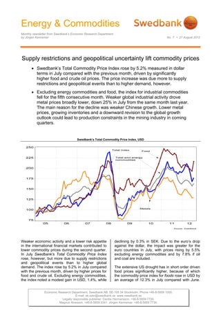 Energy & Commodities
Monthly newsletter from Swedbank’s Economic Research Department
by Jörgen Kennemar                                                                               No. 7 • 27 August 2012




Supply restrictions and geopolitical uncertainty lift commodity prices
        Swedbank’s Total Commodity Price Index rose by 5.2% measured in dollar
         terms in July compared with the previous month, driven by significantly
         higher food and crude oil prices. The price increase was due more to supply
         restrictions and geopolitical events than to higher demand, however.
        Excluding energy commodities and food, the index for industrial commodities
         fell for the fifth consecutive month. Weaker global industrial activity drove
         metal prices broadly lower, down 25% in July from the same month last year.
         The main reason for the decline was weaker Chinese growth. Lower metal
         prices, growing inventories and a downward revision to the global growth
         outlook could lead to production constraints in the mining industry in coming
         quarters.


                                      Swedbank’s Total Commodity Price Index, USD




Weaker economic activity and a lower risk appetite                declining by 0.3% in SEK. Due to the euro’s drop
in the international financial markets contributed to             against the dollar, the impact was greater for the
lower commodity prices during the second quarter.                 euro countries in July, with prices rising by 5.5%
In July Swedbank’s Total Commodity Price Index                    excluding energy commodities and by 7.8% if oil
rose, however, but more due to supply restrictions                and coal are included.
and geopolitical events than to higher global
demand. The index rose by 5.2% in July compared                   The extensive US drought has in short order driven
with the previous month, driven by higher prices for              food prices significantly higher, because of which
food and crude oil. Excluding energy commodities,                 the commodity price index for foods rose in USD by
the index noted a modest gain in USD, 1.4%, while                 an average of 12.3% in July compared with June.


               Economic Research Department. Swedbank AB. SE-105 34 Stockholm. Phone +46-8-5859 1000.
                                    E-mail: ek.sekr@swedbank.se www.swedbank.se
                          Legally responsible publisher: Cecilia Hermansson. +46-8-5859 7720.
                         Magnus Alvesson. +46-8-5859 3341. Jörgen Kennemar. +46-8-5859 7730.
 