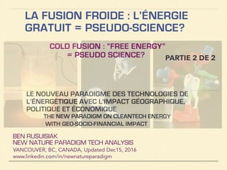 LA FUSION FROIDE : L’ÉNERGIE
GRATUIT = PSEUDO-SCIENCE?
PARTIE 2 DE 2
COLD FUSION : “FREE ENERGY”
= PSEUDO SCIENCE?
BEN RUSUISIAK
NEW NATURE PARADIGM TECH ANALYSIS
VANCOUVER, BC, CANADA, Updated Dec15, 2016
www.linkedin.com/in/newnatureparadigm
!
LE NOUVEAU PARADIGME DES TECHNOLOGIES DE
L’ÉNERGÉTIQUE AVEC L'IMPACT GÉOGRAPHIQUE,
POLITIQUE ET ÉCONOMIQUE
THE NEW PARADIGM ON CLEANTECH ENERGY
WITH GEO-SOCIO-FINANCIAL IMPACT
 