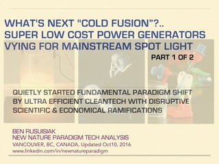 WHAT'S NEXT "COLD FUSION”?..
SUPER LOW COST POWER GENERATORS
VYING FOR MAINSTREAM SPOT LIGHT
BEN RUSUISIAK
NEW NATURE PARADIGM TECH ANALYSIS
VANCOUVER, BC, CANADA, Updated Dec10, 2016
www.linkedin.com/in/newnatureparadigm
QUIETLY STARTED FUNDAMENTAL PARADIGM SHIFT
BY ULTRA EFFICIENT CLEANTECH WITH DISRUPTIVE
SCIENTIFIC & ECONOMICAL RAMIFICATIONS
PART 1 OF 2
 
