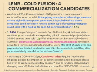 linkedin.com/in/newnatureparadigm - Ben Rusuisiak: Specialty Cleantech Analysis, Vancouver, Canada
• As of June 2016: Commercialized LENR generator is not mainstream
endorsed/reported as valid. But applying examples of other fringe inventors'
various high efﬁciency power generators, it is probable that a dozen
companies could have been running certain type of projects/prototypes/
covert sales with a hold up for open full commercialization?: 1-15
• 1- E-Cat: Energy Catalyzer/Leonardo Corp(A Rossi: Italy)& their associates
continue: a- to claim/indicate expanding pilot & commercial projects(at least
20-100 or more units sold?), b- Web sites: ecat.com & ecat.tech(Ro Green:
Australia)- order taking web pages(mostly mainstream ignored) have been
active for a few yrs, marketing to industrial users, Mar 2016 Dispute over non-
payment of contracted funds with close US collaborator Industrial Heat after
yrs who suddenly now claims "e-cat doesn't work"
• ■ Warranty is COP>6 for 20yrs, Conditional sales: Require “routine due-
diligence process & compliance” by seller set criteria(non disclosure clause
tied even to Western intel/military consent?- due to fundamental paradigm
changing nature?), But actual efﬁciency is more like COP>20-50?, -->>cont.
LENR - COLD FUSION: 4
COMMERCIALIZATION CANDIDATES
227
 