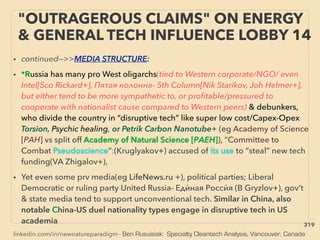 linkedin.com/in/newnatureparadigm - Ben Rusuisiak: Specialty Cleantech Analysis, Vancouver, Canada
• continued—>>MEDIA STRUCTURE:
• *Russia has many pro West oligarchs(tied to Western corporate/NGO/ even
Intel[Sco Rickard+], Пятая колонна- 5th Column[Nik Starikov, Joh Helmer+],
but either tend to be more sympathetic to, or proﬁtable/pressured to
cooperate with nationalist cause compared to Western peers) & debunkers,
who divide the country in “disruptive tech” like super low cost/Capex-Opex
Torsion, Psychic healing, or Petrik Carbon Nanotube+ (eg Academy of Science
[РАН] vs split off Academy of Natural Science [РАЕН]), “Committee to
Combat Pseudoscience”:(Kruglyakov+) accused of its use to “steal” new tech
funding(VA Zhigalov+),
• Yet even some prv media(eg LifeNews.ru +), political parties; Liberal
Democratic or ruling party United Russia- Еди́ ная Росси́ я (B Gryzlov+), gov’t
& state media tend to support unconventional tech. Similar in China, also
notable China-US duel nationality types engage in disruptive tech in US
academia
"OUTRAGEROUS CLAIMS" ON ENERGY
& GENERAL TECH INFLUENCE LOBBY 14
319
 