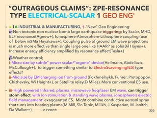 “OUTRAGEOUS CLAIMS”: ZPE-RESONANCE
TYPE ELECTRICAL-SCALAR 1 GEO ENG'
• ■ 1A INDUSTRIAL & MANUFACTURING, 1-”New” Geo Engineering:
α-Non tectonic non nuclear bomb large earthquake triggering: by Scalar, MHD,
ELF resonance(Agnew+), Ionosphere-Atmosphere-Lithosphere coupling (use
of below iii)(Ma Hayakawa+), Coupling pulse of ground EM wave projections
is much more effective than single large one like HAARP as solo(Bil Hayes+),
Increase energy efficiency amplified by resonance effect(Tesla+)、
β-Weather control;
i-Micro size by subtle” power scalar/"orgone" device(Hellmann, Abdellaziz,
McCullough+), to trigger something similar to ElectroScavenging(ES) type
effects?
ii-Mid size by EM charging ion from ground (Pokhmelnykh, Fuhrer, Protopopov,
Chizhevsky, Wi Haight+), or Satellite relay(D Miles), More conventional ES use.
• iii-High powered Infrared, plasma, microwave freq/laser EM wave, can trigger
storm effect, with ion stimulation & standing wave plasma, ionosphere’s electric
ﬁeld management: exaggerated ES. Might combine conductive aerosol spray
that turns into heating plasma(M Mill, Slo Tepic, Milikh, J Kasparian, M Janitch,
Da Walker+), -->>cont: 320
 