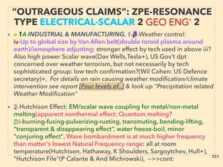 “OUTRAGEOUS CLAIMS”: ZPE-RESONANCE
TYPE ELECTRICAL-SCALAR 2 GEO ENG' 2
• ■ 1A INDUSTRIAL & MANUFACTURING, 1-β-Weather control:
iv-Up to global size by Van Allen belt(double toroid plasma around
earth)/ionosphere adjusting: stronger effect by tech used in above iii?
Also high power Scalar wave(Dav Wells,Tesla+), US Gov’t dpt
concerned over weather terrorism, but not necessarily by tech
sophisticated group: low tech confirmation?(Wil Cohen: US Defence
secretary)+, For details on rain causing weather modification/climate
intervention see report [Four levels of..] & look up "Precipitation related
Weather Modification"
• 2-Hutchison Effect: EM/scalar wave coupling for metal/non-metal
melting(apparent nonthermal effect: Quantum melting?
D)-burning-fusing-pulverizing-rusting, transmuting, bending-lifting,
“transparent & disappearing effect”, water freeze-boil, minor
"conjuring effect", Wave bombardment is at much higher frequency
than matter's lowest Natural Frequency range: all at room
temperature(Hutchison, Hathaway, K Shoulders, Sargoytchev, Hull+),
"Hutchison File"(P Calante & And Michrowski), -->>cont: 321
 