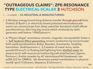 linkedin.com/in/newnatureparadigm - Ben Rusuisiak: Specialty Cleantech Analysis, Vancouver, Canada
“OUTRAGEOUS CLAIMS”: ZPE-RESONANCE
TYPE ELECTRICAL-SCALAR 3 HUTCHISON
• —>>cont: ■ 1A INDUSTRIAL & MANUFACTURING:
• 3-Wireless energy/sound long distance transfer through ground(Tesla,
Dollard, El Byrd+), or electricity based polarized electrodes(scalar
wave) can communicate from deep water(Ser Kernbach+)(still ofﬁcial
pseudoscience), Also frog leg muscle twitch wirelessly by static
generator well before 1900(Galvani+)
• 4-“Physics illegal” anomalous ceramic, magnetic monopole(Shi Seike+)
+, Self Seebeck Effect generating ceramic production by torsion/scalar
ﬁeld use(Krasnobryzheva, Bobyr, Bearden, Avramenko, Tarakhtiy,
Kanchzhen, Shakhparonov+), 5-Creation of metal slurry, white
powder(Ormus?), or ﬂoating ball lightning from distilled water by
plasma torch with resonance/mobius-ﬁgure8 strip(Vachaev, Egorov,
Pavlova+), Similar powder by AC electrolyser(Hid Hayakawa): see
p208-222 for ORMUS. 5th dimension partial manifestation in physical
world(“spirit”)?,(Krenev, Stepanov, B Smirnov+)
322
 