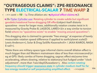 • -->> cont: ■ 1B - 1a-Time dilation etc: ●physical effect claims: ●3: 、
●3b-Tipler Cylinder use: Rotating cylinder to create subtle but signiﬁcant
geodetic/rotational frame-dragging GR effect(object itself distorts
spacetime - more for larger mass, additionally rotation creates twist in it:
measured by Gravity Probe B, LAGEOS, LARES+)(in a way similar to torsion
ﬁeld) where no “spacetime exists" to enable “moving around spacetime”: 、
This dragging also is claimed to generate "free energy" at expense of barely
measurable rotation speed difference if applied to earth/planet scale(D
Lewis Anderson+), Solar & Drag Sail(Ro Kezerashvili+ / JAXA IKAROS, NASA
E-sail+). 、
*Note there are military-space type informal claims overall dilation effect is
much bigger than std Western mainstream idea of less than microsecond/yr:
eg at GPS: likely combo of frame dragging, sagnac effect etc(some time
accelerating, others slowing, relative to stationary) but fudged under "clock
adjustment", more than 1sec/day(Oluwadare+), Also certain rotating
frequency should trigger resonance state in cylinder medium itself for far
less energy needed or self perpetuating ampliﬁed effect. -->>cont:、
“OUTRAGEOUS CLAIMS”: ZPE-RESONANCE
TYPE ELECTRICAL-SCALAR 7 TIME WARP 2
326
 