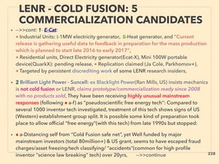 LENR - COLD FUSION: 5
COMMERCIALIZATION CANDIDATES
• -->>cont: 1- E-Cat:
■ Industrial Units: i-1MW electricity generator, ii-Heat generator, and ”Current
release is gathering useful data to feedback in preparation for the mass production
which is planned to start late 2016 to early 2017”,
■ Residential units, Direct Electricity generator(Ecat-X), Mini 100W portable
device(QuarkX): pending release, ■ Replication claimed (Ja Cole, Parkhomov+),
■ Targeted by persistent discrediting work of some LENR research insiders,   
• 2 Brilliant Light Power - Suncell: ex Blacklight Power(Ran Mills, US) insists mechanics
is not cold fusion or LENR, claims prototype/commercialization ready since 2008
with no products sold, They have been receiving highly unusual mainstream
responses (following ■ a-f) as “pseudoscientiﬁc free energy tech”: Compared to
several 1000 inventor tech investigated, treatment of this tech shows signs of US
(Western) establishment group split. It is possible some kind of preparation took
place to allow ofﬁcial “free energy”(with this tech) from late 1990s but stopped:
• ■ a-Distancing self from “Cold Fusion safe net”, yet Well funded by major
mainstream investors (total 80million+) & US grant, seems to have escaped fraud
charges/asset freezing/tech classifying/ “accidents”(common for high proﬁle
inventor "science law breaking" tech) over 20yrs, -->>continue 228
 