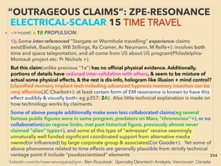 linkedin.com/in/newnatureparadigm - Ben Rusuisiak: Specialty Cleantech Analysis, Vancouver, Canada
“OUTRAGEOUS CLAIMS”: ZPE-RESONANCE
ELECTRICAL-SCALAR 15 TIME TRAVEL
• —>>cont: ■ 1B PROPULSION:、
1b-Some inter-referenced "Stargate or Wormhole travelling” experience claims
exist(Bielek, Bashiago, WB Stillings, Ra Cramer, Ar Neumann, M Relfe+): involves both
time and space teleportation, and all come from US about US program(Philadelphia-
Montauk project etc: Pr Nichols +). 、
But this claim(unlike previous "1a") has no ofﬁcial physical evidence. Additionally,
portions of details have reduced inter-validation with others, & seem to be mixture of
actual some physical effects, & the rest is dis-info, hologram like illusion + mind control?
(classiﬁed memory implant tech including advanced hypnosis memory insertion can be
very effective(JC Charbot+): at least certain form of EM resonance is known to have this
effect audibly & visually both- eg p357: 2A). Also little technical explanation is made on
how technology works by claimants. 、
Some of above people additionally make even less collaborated claims(eg several
famous public ﬁgures were in same program, predators on Mars, “chronovisor”+), or no
collaboration(can regrow limbs, met past historical ﬁgure, previously almost never
claimed "alien" types+), and some of this type of "witnesses" receive seemingly
unnaturally well funded signiﬁcant coordinated support from alternative media
owned(or inﬂuenced) by large corporate group & associates(Cor Goode+). Yet some of
above phenomena related to time effects are generally plausible from strictly technical
vantage point if include "psudoscientized" elements、s 334
 