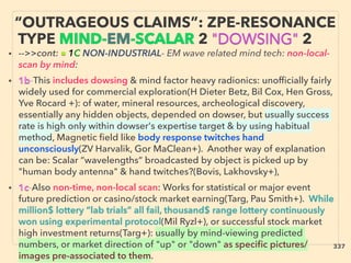 “OUTRAGEOUS CLAIMS”: ZPE-RESONANCE
TYPE MIND-EM-SCALAR 2 "DOWSING" 2
• -->>cont: ■ 1C NON-INDUSTRIAL- EM wave related mind tech: non-local-
scan by mind:
• 1b-This includes dowsing & mind factor heavy radionics: unofﬁcially fairly
widely used for commercial exploration(H Dieter Betz, Bil Cox, Hen Gross,
Yve Rocard +): of water, mineral resources, archeological discovery,
essentially any hidden objects, depended on dowser, but usually success
rate is high only within dowser's expertise target & by using habitual
method, Magnetic ﬁeld like body response twitches hand
unconsciously(ZV Harvalik, Gor MaClean+). Another way of explanation
can be: Scalar “wavelengths“ broadcasted by object is picked up by
"human body antenna" & hand twitches?(Bovis, Lakhovsky+),
• 1c-Also non-time, non-local scan: Works for statistical or major event
future prediction or casino/stock market earning(Targ, Pau Smith+). While
million$ lottery “lab trials” all fail, thousand$ range lottery continuously
won using experimental protocol(Mil Ryzl+), or successful stock market
high investment returns(Targ+): usually by mind-viewing predicted
numbers, or market direction of "up" or "down" as speciﬁc pictures/
images pre-associated to them.
337
 