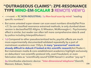 “OUTRAGEOUS CLAIMS”: ZPE-RESONANCE
TYPE MIND-EM-SCALAR 3 REMOTE VIEW'G
• -->>cont: ■ 1C NON-INDUSTRIAL: 1c-Non-local-scan by mind: "reading
speciﬁc numbers":
• But some untested super-viewer can scan exact numbers directly(Pat Price
+)?, So can classiﬁed resonance entrained methods, ie only dumbed down
version is declassiﬁed?(D Allgire, G Wheaton, McMoneagle+). Psychometry
effect is similar, but reader can often tell more comprehensive data & used
by police including Interpol(Hurkos+)
• 1d-Compared to other pseudoscientized techs, psychic effects are much
more experimentally documented/validated repeatedly by a part of
mainstream academics over 150yrs, & many "paranormal" events are
already difﬁcult to debunk if looked at ALL scientiﬁc research(Ant Peake+).
But mainstream media & core establishment academics highlight exclusively
on debunkers' non-scientiﬁc protocol info, overt fraudulent, or even
fabrication data as "scientiﬁcally sound"(CEM Hansel+): another "psy-op"?、
2a-Unorthodox electronic device: ”Inter-dimensional telephone”(Gemilli,
Marconi, Edison, Tesla+), 、 338
 