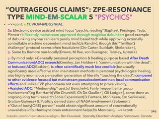 linkedin.com/in/newnatureparadigm - Ben Rusuisiak: Specialty Cleantech Analysis, Vancouver, Canada
“OUTRAGEOUS CLAIMS”: ZPE-RESONANCE
TYPE MIND-EM-SCALAR 5 "PSYCHICS"
• -->>cont: ■ 1C NON-INDUSTRIAL: 、
3a-Electronic device assisted mind focus “psychic reading”(Raphael, Persinger, Taub,
Pinneo+): Recently mainstream approved through magician debunker: good example
of debunking anyone can learn purely mind based tech while approving externally
controllable machine dependent mind tech(Ja Randi+), though this “1million$
challenge” protocol seems often fraudulent (Chr Carter, Sudduth, Sheldrake+),
b- Same by Remote non-locally(Drown, M Rae, von Buengner, Tansley, Upton+) 、
c- By mind only: ●Generally personal perception & healing purpose based After Death
Communication(ADC) research(Greeley, Jan Holden+): "communication with the dead",
or Induced ADC(Botkin+), is often scientiﬁcally much less credible(but usually
signiﬁcantly more effective than mainstream methods in personal psychological healing,
also highly anomalous perception generation of literally "touching the dead") compared
to other evidence focused but mainstream pseudoscientized non-local communication
effects and unlike EVP phenomena not even attempting to prove validity,
●Assisted ADC: "Mediumship” use(Jul Beischel+), Fairly frequent elite group
involvement?(eg Ber Harris[Win Churchill, Ch De Gaulle+], Oli Lodge+), some done as
ongoing long term research(Scole Experiment[D Fontana, Mon Keen, Ern Senkowski,
Grattan-Guiness+]), Publicly denied claim of NASA involvement (Solomon),
●“Out of body[OBE] person” could obtain signiﬁcant amount of conventionally
unavailable info, Hemisync brain entrainment helps(Ro Monroe+), -->>cont: 340
 