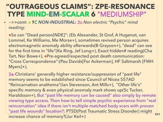 • -->>cont: ■ 1C NON-INDUSTRIAL: 3c-Non electric "Psychic" mind
reading: 、
●So can ”Dead person[NDE]”: (Eb Alexander, St Grof, A Hugenot, van
Lommel, Ke Williams, Me Morse+), sometimes revived person acquires
electromagnetic anomaly ability afterwards(B Grayson+), “dead” can see
for the ﬁrst time in “life”(Ke Ring, Jef Long+), Exact hidden# reading(Cha
Tart, Nor Bowe+), ●Pre-agreed/expected post death communication:
"Cross Correspondence":(Pau Davids[For Ackerman], HF Saltmarsh [FWH
Myers]+), 、
3e-Christians' generally higher resistance/suppression of "past life"
memory seems to be established since Council of Nicea 557AD
"Reincarnation anathema"(Ian Stevenson, Ant Mills+), "Other life's”
speciﬁc memory & even physical anomaly mark shows up(Sc Tucker,
Haraldsson+), But "past life memory can be caused" also simply by remote
viewing type access. Then how to tell simple psychic experience from "real
reincarnation" idea if there isn't multiple matched body scars with proven
"past life wounds" location?: PTSD(Post Traumatic Stress Disorder) might
increase chance of memory?(Jur Keil+)
“OUTRAGEOUS CLAIMS”: ZPE-RESONANCE
TYPE MIND-EM-SCALAR 6 "MEDIUMSHIP"
341
 