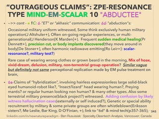linkedin.com/in/newnatureparadigm - Ben Rusuisiak: Specialty Cleantech Analysis, Vancouver, Canada
• -->> cont - ■ 1C: 6-”ET” or “akhasic” communication: 6d-"abduction"s:、
Occasional military uniform witnessed, Some think exclusively human military
operation(J Altshuler+), Often on-going regular experiences, or multi-
generational(J Henderson[K Marden]+). Frequent sudden medical healing(Pr
Dennett+), precision cut, or body implants discovered(they move around in
body[De Stoner+], often harmonic radiowave emitting[Ro Leir+]: scalar-
resonance?, military test?) 、
Rare case of wearing wrong clothes or grown beard in the morning, Mix of hoax,
vivid-dream, delusion, military, non-terrestrial group operation? Similar vague
but deﬁnitely not same perceptional replication made by EM pulse treatment on
brain,
• 6e-Claims of “hybridization”, involving hairless expressionless large solid-black
eyed humanoid-robot like?, “Insect/lizard” head wearing human?, Preying
mantis? or regular human looking non human? & many other types. Also some
terrestrial military presence(black project?) witnessed. Adding confusion by likely
witness hallucination cases(externally or self induced?), Genetic or special ability
recruitment by military & some private groups are often whistleblown(Eriksson
sisters?, Me Leslie, Bar King, D O’Finian, +), link to “6d” & mind tech(p357-365),、
“OUTRAGEOUS CLAIMS”: ZPE-RESONANCE
TYPE MIND-EM-SCALAR 10 "ABDUCTEE"
345
 