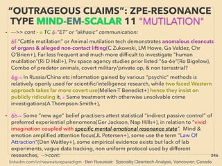 linkedin.com/in/newnatureparadigm - Ben Rusuisiak: Specialty Cleantech Analysis, Vancouver, Canada
• —->> cont - ■ 1C 6-”ET” or “akhasic” communication: 、
6f-“Cattle mutilation” or Animal mutilation tech demonstrates anomalous cleancuts
of organs & alleged non-contact lifting(C Zukowski, LM Howe, Ga Valdez, Chr
O’Brien+), Far less frequent and much more difﬁcult to investigate "human
mutilation"(Ri D Hall+), Prv space agency studies prior listed “6a-6e”(Ro Bigelow),
Combo of predator animals, covert military/private op, & non terrestrial?、
6g-• In Russia/China etc information gained by various “psychic” methods is
relatively openly used for scientiﬁc/intelligence research, while two faced Western
approach takes far more covert use(Mellen-T Benedict+) hence they insist on
publicly ridiculing it, • Same treatment with otherwise unsolvable crime
investigations(A Thompson-Smith+),
• 6h-• Some “new age” belief practisers attest statistical “indirect passive control” of
preferred experiential phenomena(Ger Jackson, Nap Hills+), in relation to “vivid
imagination coupled with speciﬁc mental-emotional resonance state”. Mind &
emotion ampliﬁed attention focus(JL Petersen+), some use the term “Law Of
Attraction”(Den Waitley+), some empirical evidence exists but lack of lab
experiments, vague data tracking, non uniform protocol used by different
researches, -->cont:
“OUTRAGEOUS CLAIMS”: ZPE-RESONANCE
TYPE MIND-EM-SCALAR 11 "MUTILATION"
346
 