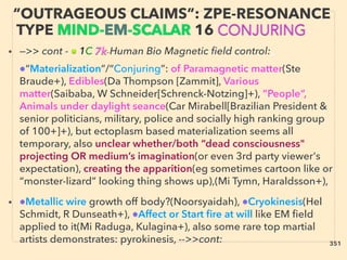 • —>> cont - ■ 1C 7k-Human Bio Magnetic ﬁeld control:、
●“Materialization”/“Conjuring”: of Paramagnetic matter(Ste
Braude+), Edibles(Da Thompson [Zammit], Various
matter(Saibaba, W Schneider[Schrenck-Notzing]+), ”People”,
Animals under daylight seance(Car Mirabell[Brazilian President &
senior politicians, military, police and socially high ranking group
of 100+]+), but ectoplasm based materialization seems all
temporary, also unclear whether/both “dead consciousness"
projecting OR medium’s imagination(or even 3rd party viewer's
expectation), creating the apparition(eg sometimes cartoon like or
“monster-lizard” looking thing shows up),(Mi Tymn, Haraldsson+),
• ●Metallic wire growth off body?(Noorsyaidah), ●Cryokinesis(Hel
Schmidt, R Dunseath+), ●Affect or Start ﬁre at will like EM ﬁeld
applied to it(Mi Raduga, Kulagina+), also some rare top martial
artists demonstrates: pyrokinesis, -->>cont:
“OUTRAGEOUS CLAIMS”: ZPE-RESONANCE
TYPE MIND-EM-SCALAR 16 CONJURING
351
 