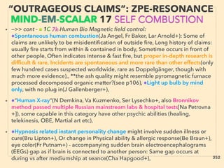 • —>> cont - ■ 1C 7k-Human Bio Magnetic ﬁeld control:
●Spontaneous human combustion(Ja Angel, Fr Baker, Lar Arnold+): Some of
claims are unlikely to be misidentiﬁcation of outside ﬁre, Long history of claims:
usually ﬁre starts from within & contained in body, Sometime occurs in front of
other people, Often indicates intense & fast ﬁre, but proper in-depth research is
difﬁcult & rare, Incidents are spontaneous and more rare than other effects(only
few hundred cases suspected worldwide, rare as Doppelgänger, though with
much more evidence),, **the ash quality might resemble pyromagnetic furnace
processed decomposed organic matter?(see p106), ●Light up bulb by mind
only, with no plug in(J Gallenberger+),
• ●“Human X-ray“(N Demkina, Va Kuzmenko, Ser Lysechko+, also Bronnikov
method passed multiple Russian mainstream labs & hospital tests[Na Petrovna
+]), some capable in this category have other psychic abilities (healing,
telekinesis, OBE, Martial art etc),
• ●Hypnosis related instant personality change might involve sudden illness or
cure(Bru Lipton+), Or change in Physical ability & allergic response(Be Braun+),
eye color(Fr Putnam+) - accompanying sudden brain electroencephalograms
(EEGs) gap as if brain is connected to another person: Same gap occurs at
during vs after mediumship at seance(Cha Hapgood+),
“OUTRAGEOUS CLAIMS”: ZPE-RESONANCE
MIND-EM-SCALAR 17 SELF COMBUSTION
352
 