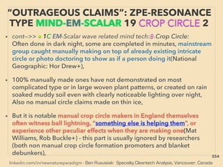 linkedin.com/in/newnatureparadigm - Ben Rusuisiak: Specialty Cleantech Analysis, Vancouver, Canada
• cont—>> ■ 1C EM-Scalar wave related mind tech:8-Crop Circle:
Often done in dark night, some are completed in minutes, mainstream
group caught manually making on top of already existing intricate
circle or photo doctoring to show as if a person doing it(National
Geographic: Hor Drew+),
• 100% manually made ones have not demonstrated on most
complicated type or in large woven plant patterns, or created on rain
soaked muddy soil even with clearly noticeable lighting over night,
Also no manual circle claims made on thin ice,
• But it is notable manual crop circle makers in England themselves
often witness ball lightning, “something else is helping them”, or
experience other peculiar effects when they are making one(Mat
Williams, Rob Buckle+) - this part is usually ignored by researchers
(both non manual crop circle formation promoters and blanket
debunkers),
“OUTRAGEOUS CLAIMS”: ZPE-RESONANCE
TYPE MIND-EM-SCALAR 19 CROP CIRCLE 2
354
 