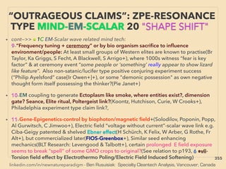 linkedin.com/in/newnatureparadigm - Ben Rusuisiak: Specialty Cleantech Analysis, Vancouver, Canada
“OUTRAGEOUS CLAIMS”: ZPE-RESONANCE
TYPE MIND-EM-SCALAR 20 "SHAPE SHIFT"
• cont—>> ■ 1C EM-Scalar wave related mind tech:
9-“Frequency tuning + ceremony” or by bio organism sacriﬁce to inﬂuence
environment/people: At least small groups of Western elites are known to practise(Br
Taylor, Ka Griggs, S Fecht, A Blackwell, S Arrigo+), where 1000s witness “fear is key
factor” & at ceremony event “some people or ‘something’ really appear to show lizard
like feature”. Also non-satanic/lucifer type positive conjuring experiment success
(“Philip Ayelsford” case[Ir Owen+]+), or some "demonic possession" as own negative
thought form itself possessing the thinker?(Pie Janet+)
• 10-EM coupling to generate Ectoplasm like smoke, where entities exist?, dimension
gate? Seance, Elite ritual, Poltergeist link?(Koontz, Hutchison, Curie, W Crooks+),
Philadelphia experiment type claim link?,
• 11-Gene-Epigenetics-control by biophoton/magnetic ﬁeld+(Solodilov, Poponin, Popp,
Al Gurwitsch, C Jimwoo+), Electric ﬁeld “voltage without current”-scalar wave link e.g.
Ciba-Geigy patented & shelved Ebner effect(H Schürch, K Felix, W Arber, G Rothe, Fr
Alt+), but commercialized later(FIOS-Greenbox+), Similar seed enhancing
mechanics(BLT Research: Levengood & Talbott+), certain prolonged E ﬁeld exposure
seems to break "spell" of some GMO crops to original?(See relation to p193, 6 ●vii-
Torsion ﬁeld effect by Electrothermo Poling/Electric Field Induced Softening) 355
 