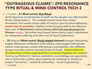 “OUTRAGEOUS CLAIMS”: ZPE-RESONANCE
TYPE RITUAL & MIND CONTROL TECH 2
• -->>cont: ■ 2A Mind control, Non Ritual:
Some Hypnosis combined but in itself can be equally very effective(De
Brown, Estabrooks+), For outright control more than mood-
movitation, ﬁrst needs certain state of mind or special preconditioning -
needs help of controllee: helpless or fear/trauma state to be effective,
Rare case of Mainstream science being called full pseudoscience by
Western media, Yet unlike ritual based claims there is gov’t admittance
for retroactive suffering and often out of court $ settlement.
• ■ 2B External Mind control, Ritual related element(stronger debunking
target), Witnesses of Western intel-military intermingled with private
satanic ritual groups, certain elite groups' participation, also different
groups exercizes various intensity levels of rituals. Satanic/demonic
worship/ritual is likely originated from of ancient Egyptian etc origin(D
Carrico, Lyn Perkins+), Various symbolism, numerology, pun, geometry
use in some cities, police, space agency etc markings to declare or
project "territories", "control & ownership", "social engineering".
--->>cont 358
 