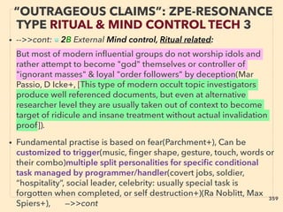 “OUTRAGEOUS CLAIMS”: ZPE-RESONANCE
TYPE RITUAL & MIND CONTROL TECH 3
• -->>cont: ■ 2B External Mind control, Ritual related:、
But most of modern inﬂuential groups do not worship idols and
rather attempt to become "god" themselves or controller of
"ignorant masses" & loyal "order followers" by deception(Mar
Passio, D Icke+, [This type of modern occult topic investigators
produce well referenced documents, but even at alternative
researcher level they are usually taken out of context to become
target of ridicule and insane treatment without actual invalidation
proof]).
• Fundamental practise is based on fear(Parchment+), Can be
customized to trigger(music, ﬁnger shape, gesture, touch, words or
their combo)multiple split personalities for speciﬁc conditional
task managed by programmer/handler(covert jobs, soldier,
“hospitality”, social leader, celebrity: usually special task is
forgotten when completed, or self destruction+)(Ra Noblitt, Max
Spiers+), —>>cont
359
 