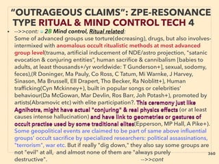 “OUTRAGEOUS CLAIMS”: ZPE-RESONANCE
TYPE RITUAL & MIND CONTROL TECH 4
• -->>cont: ■ 2B Mind control, Ritual related:
Some of advanced groups use torture(decreasing), drugs, but also involves-
intermixed with anomalous occult ritualistic methods at most advanced
group level(trauma, artiﬁcial inducement of NDE/astro projection, "satanic
evocation & conjuring entities”, human sacriﬁce & cannibalism [babies to
adults, at least thousands+/yr worldwide: T Gunderson+], sexual, sodomy,
feces),(R Doninger, Ma Pauly, Co Ross, C Tatum, Mi Warnke, J Harvey,
Sinason, Ma Brussell, Ell Drapert, Tho Becker, Ra Noblitt+), Human
trafﬁcking(Cyn Mckinney+), built in popular songs or celebrities'
behaviour(Da McGowan, Mar Devlin, Ros Barr, Joh Potash+), promoted by
artists(Abramovic etc) with elite participation?. This ceremony just like
Agnihotra, might have actual "conjuring" & real physics effects (or at least
causes intense hallucination) and have link to geometries or gestures of
occult practise used by some traditional elites(Epperson, MP Hall, A Pike+).
Some geopolitical events are claimed to be part of same above inﬂuential
groups' occult sacriﬁce by specialized researchers: political assassinations,
"terrorism", war etc. But if really "dig down," they also say some groups are
not "evil" at all, and almost none of them are "always purely
destructive". 、 -->>cont
360
 
