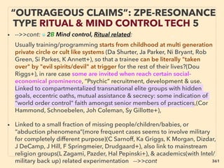 “OUTRAGEOUS CLAIMS”: ZPE-RESONANCE
TYPE RITUAL & MIND CONTROL TECH 5
• -->>cont: ■ 2B Mind control, Ritual related: 、
Usually training/programming starts from childhood at multi generation
private circle or cult like systems (Da Shurter, Ja Parker, Ni Bryant, Rob
Green, Si Parkes, K Annett+), so that a trainee can be literally "taken
over" by "evil spirits/devil" at trigger for the rest of their lives?(Dou
Riggs+), in rare case some are invited when reach certain social-
economical prominence, “Psychic” recruitment, development & use.
Linked to compartmentalized transnational elite groups with hidden
goals, eccentric oaths, mutual assistance & secrecy: some indication of
“world order control" faith amongst senior members of practicers,(Cor
Hammond, Schnoebelen, Joh Coleman, Sy Gillotte+),
• Linked to a small fraction of missing people/children/babies, or
“abduction phenomena”(more frequent cases seems to involve military
for completely different purpose)(C Sarnoff, Ka Griggs, K Morgan, Dizdar,
J DeCamp, J Hill, F Springmeier, Drudgaard+), also link to mainstream
religion groups(L Zagami, Pazder, Hal Pepinski+), & academics(with Intel/
military back up) related experimentation -->>cont 361
 