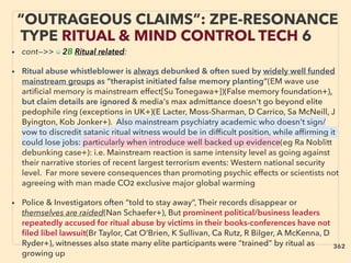 “OUTRAGEOUS CLAIMS”: ZPE-RESONANCE
TYPE RITUAL & MIND CONTROL TECH 6
• cont—>> ■ 2B Ritual related:
• Ritual abuse whistleblower is always debunked & often sued by widely well funded
mainstream groups as “therapist initiated false memory planting”(EM wave use
artiﬁcial memory is mainstream effect[Su Tonegawa+])(False memory foundation+),
but claim details are ignored & media's max admittance doesn't go beyond elite
pedophile ring (exceptions in UK+)(E Lacter, Moss-Sharman, D Carrico, Sa McNeill, J
Byington, Kob Jonker+). Also mainstream psychiatry academic who doesn't sign/
vow to discredit satanic ritual witness would be in difﬁcult position, while afﬁrming it
could lose jobs: particularly when introduce well backed up evidence(eg Ra Noblitt
debunking case+): i.e. Mainstream reaction is same intensity level as going against
their narrative stories of recent largest terrorism events: Western national security
level. Far more severe consequences than promoting psychic effects or scientists not
agreeing with man made CO2 exclusive major global warming
• Police & Investigators often “told to stay away”, Their records disappear or
themselves are raided(Nan Schaefer+), But prominent political/business leaders
repeatedly accused for ritual abuse by victims in their books-conferences have not
ﬁled libel lawsuit(Br Taylor, Cat O’Brien, K Sullivan, Ca Rutz, R Bilger, A McKenna, D
Ryder+), witnesses also state many elite participants were “trained” by ritual as
growing up
362
 