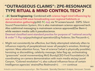 linkedin.com/in/newnatureparadigm - Ben Rusuisiak: Specialty Cleantech Analysis, Vancouver, Canada
• ■2C Social Engineering: Combined with science legal mind inﬂuencing by
use of external EM wave broadcasting over regional habitants or
demonstration gathering(p342-1C-4a), via TV screen/sound - SSPS: Silent
Sound Presentation System, this is also mainstream science approved tech.
Also subliminal messaging is mainstream science approved(Dar Bem+)
while western media calls it pseudoscience.
Deemed classiﬁed semi-standard practise for purpose of “national security
& order”?: Psy-op(psychological operation)(Evg Federov, Ste Pieczenik+),
• Might not consistently be effective, but likely attempted relatively often to
inﬂuence majority of people(almost never all people)'s emotion, thinking/
opinion: Mass attention focus, “law of science”(what is physically possible),
heroizing vs discrediting, celebrity message, false ﬂag op, orchestrating
“grassroots” social movement(eg McG Bundy[CEO Ford Foundation]+) &
coordinating on-camera demonstration with main media etc(eg Laurel
Canyon, "Colored revolution”+), also cultural inﬂuence focus of certain
Intelligence agencies' strains(Pea Redmond+): -->> continue
“OUTRAGEOUS CLAIMS”: ZPE-RESONANCE
TYPE RITUAL & MIND CONTROL TECH 7
363
 