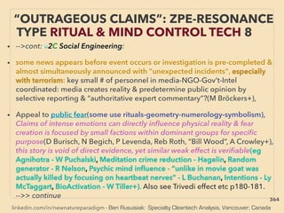 linkedin.com/in/newnatureparadigm - Ben Rusuisiak: Specialty Cleantech Analysis, Vancouver, Canada
• -->cont: ■2C Social Engineering:
• some news appears before event occurs or investigation is pre-completed &
almost simultaneously announced with "unexpected incidents", especially
with terrorism: key small # of personnel in media-NGO-Gov’t-Intel
coordinated: media creates reality & predetermine public opinion by
selective reporting & “authoritative expert commentary”?(M Bröckers+),
• Appeal to public fear(some use rituals-geometry-numerology-symbolism),
Claims of intense emotions can directly inﬂuence physical reality & fear
creation is focused by small factions within dominant groups for speciﬁc
purpose(D Burisch, N Begich, P Levenda, Reb Roth, “Bill Wood”, A Crowley+),
this story is void of direct evidence, yet similar weak effect is veriﬁable(eg
Agnihotra - W Puchalski, Meditation crime reduction - Hagelin, Random
generator - R Nelson, Psychic mind inﬂuence - “unlike in movie goat was
actually killed by focusing on heartbeat nerves” - L Buchanan, Intentions - Ly
McTaggart, BioActivation - W Tiller+). Also see Trivedi effect etc p180-181.
-->> continue
“OUTRAGEOUS CLAIMS”: ZPE-RESONANCE
TYPE RITUAL & MIND CONTROL TECH 8
364
 