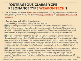 linkedin.com/in/newnatureparadigm - Ben Rusuisiak: Specialty Cleantech Analysis, Vancouver, Canada
• ■ 3A WEAPON RELATED: Inventor tech acceptance can trigger past tech suppression
idea, possibly much more, But it seems easily convertible to very destructive low cost
weapons;
• ■ Conventional tech with unlimited energy:
1-“Free energy” availability to anyone, can lead to:
(a)-Super energy weapon even with mainstream Electro Thermal or Plasma Gun-
Cannon, Plasma arc or High voltage Directed Lightening Discharge, Magnetic, Laser,
Acoustic, various EM(particularly micro wave)Wave Effects, with unlimited number of
free “bullets” & its power. Some high power device can be easily made at home. 、
(b)-Large scale Magnetosphere-Ionosphere-Schumann coupling ampliﬁcation for
destructive effect on: i- Speciﬁc Lithosphere/Troposphere spot or entire earth(weather,
quakes, tsunami, volcano etc), ii- Satellite/wireless, even ground communication, land
electrical transformers systems etc(HAND [high altitude nuclear detonation] like effect).
iii- Biological ELF effect. Low tech "evil group" can easily hold the world at ransom?、
(c)-If concentrated enough free unlimited energy is available, even mainstream science
tech(western media psedoscience) allows at least various spacetime distortion/
warping, tear in space time by creating adjacent two radically differing ﬁelds, or
possibly "banishing enemy" to other reality/time zone etc, or simply disintegrate it?
(p323-334)
“OUTRAGEOUS CLAIMS”: ZPE-
RESONANCE TYPE WEAPON TECH 1
366
 